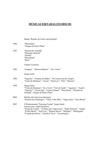 MÚSICAS EDITADAS EM DISCOS




       Banda “Bolinho de Carne com berinjela”

1986   “Descoberta”
       “Amigos de Outro Plano”

1987   “Homem do Amanhã”
       “Momento Infernal”
       “Grafith”
       “Descoberta”
       “Bocó”

       Cláudio Lemaroin

1996   “Trapaça” , “Menina Dolores” , “Eu e Você”

       Sergio Sachi

1996   “Figurino”, “Canções do Rádio”, “Na Transversal do Tempo”,
       “Vento da Mudança”, “Assim”, “Irmã Lua”, “Pele”, “Roseira”

1998   Sergio Sachi
       “Vento da Mudança”, “Eu e Você”, “Três da Tarde”, “Aquários”, “Assim”,
       “Figurino”, “Assim Seja”, “Cenas Urbanas”, “Descoberta”, “Homem do
       Amanhã”, Amigos de Outro Plano”

2005   Bolinho de Carne Com Berinjela
       “Retorno dos Náufragos”, “Chico, Filho Meu”, “Super Julia”, “Nem Morto”

2007   CD Instrumental “Noturnas Cordas” Sergio Sachi
       (musica para violão brasileiro)
       “Noturnas Cordas”, “A Dança dos Vaga-Lume”, “Baião Noturno”, “Sonho”
       “O Meu Brasil”, “Irmã Lua”, “Boêmia Bossa”, “Miriades”, “Madrugada”
       “Ciranda das Horas”, “Estrela D`Alva”, “Constelações”
 