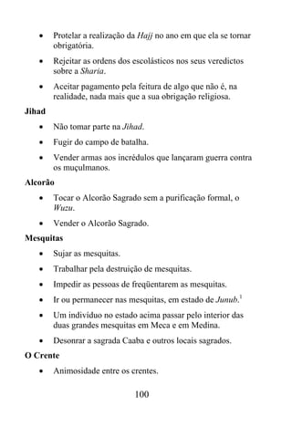 •    Protelar a realização da Hajj no ano em que ela se tornar
        obrigatória.
   •    Rejeitar as ordens dos escolásticos nos seus veredictos
        sobre a Sharia.
   •    Aceitar pagamento pela feitura de algo que não é, na
        realidade, nada mais que a sua obrigação religiosa.
Jihad
   •    Não tomar parte na Jihad.
   •    Fugir do campo de batalha.
   •    Vender armas aos incrédulos que lançaram guerra contra
        os muçulmanos.
Alcorão
   •    Tocar o Alcorão Sagrado sem a purificação formal, o
        Wuzu.
   •    Vender o Alcorão Sagrado.
Mesquitas
   •    Sujar as mesquitas.
   •    Trabalhar pela destruição de mesquitas.
   •    Impedir as pessoas de freqüentarem as mesquitas.
   •    Ir ou permanecer nas mesquitas, em estado de Junub.1
   •    Um indivíduo no estado acima passar pelo interior das
        duas grandes mesquitas em Meca e em Medina.
   •    Desonrar a sagrada Caaba e outros locais sagrados.
O Crente
   •    Animosidade entre os crentes.

                               100
 
