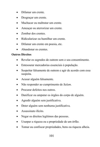 •   Difamar um crente.
   •   Desgraçar um crente.
   •   Machucar ou maltratar um crente.
   •   Ameaçar ou aterrorizar um crente.
   •   Zombar dos crentes.
   •   Ridicularizar ou humilhar um crente.
   •   Difamar um crente em poesia, etc.
   •   Abandonar os crentes.
Outros Direitos
   •   Revelar os segredos de outrem sem o seu consentimento.
   •   Entesourar mercadorias essenciais à população.
   •   Suspeitar falsamente de outrem e agir de acordo com essa
       suspeita.
   •   Acusar alguém falsamente.
   •   Não responder ao cumprimento de Salam.
   •   Procurar defeitos nos outros.
   •   Danificar ou amputar os órgãos do corpo de alguém.
   •   Agredir alguém sem justificativa.
   •   Deter alguém sem nenhuma justificativa.
   •   Assassinato ilícito.
   •   Negar os direitos legítimos das pessoas.
   •   Usurpar a riqueza ou a propriedade de um órfão.
   •   Tomar ou confiscar propriedades, bens ou riqueza alheia.

                               101
 