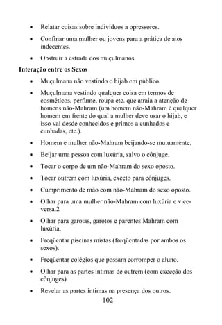 •   Relatar coisas sobre indivíduos a opressores.
   •   Confinar uma mulher ou jovens para a prática de atos
       indecentes.
   •   Obstruir a estrada dos muçulmanos.
Interação entre os Sexos
   •   Muçulmana não vestindo o hijab em público.
   •   Muçulmana vestindo qualquer coisa em termos de
       cosméticos, perfume, roupa etc. que atraia a atenção de
       homens não-Mahram (um homem não-Mahram é qualquer
       homem em frente do qual a mulher deve usar o hijab, e
       isso vai desde conhecidos e primos a cunhados e
       cunhadas, etc.).
   •   Homem e mulher não-Mahram beijando-se mutuamente.
   •   Beijar uma pessoa com luxúria, salvo o cônjuge.
   •   Tocar o corpo de um não-Mahram do sexo oposto.
   •   Tocar outrem com luxúria, exceto para cônjuges.
   •   Cumprimento de mão com não-Mahram do sexo oposto.
   •   Olhar para uma mulher não-Mahram com luxúria e vice-
       versa.2
   •   Olhar para garotas, garotos e parentes Mahram com
       luxúria.
   •   Freqüentar piscinas mistas (freqüentadas por ambos os
       sexos).
   •   Freqüentar colégios que possam corromper o aluno.
   •   Olhar para as partes íntimas de outrem (com exceção dos
       cônjuges).
   •   Revelar as partes íntimas na presença dos outros.
                              102
 