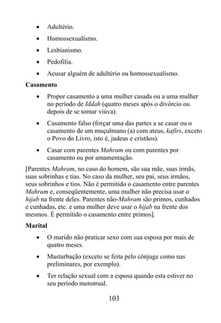 •   Adultério.
    •   Homossexualismo.
    •   Lesbianismo.
    •   Pedofilia.
    •   Acusar alguém de adultério ou homossexualismo.
Casamento
    •   Propor casamento a uma mulher casada ou a uma mulher
        no período de Iddah (quatro meses após o divórcio ou
        depois de se tornar viúva).
    •   Casamento falso (forçar uma das partes a se casar ou o
        casamento de um muçulmano (a) com ateus, kafirs, exceto
        o Povo do Livro, isto é, judeus e cristãos).
    •   Casar com parentes Mahram ou com parentes por
        casamento ou por amamentação.
[Parentes Mahram, no caso do homem, são sua mãe, suas irmãs,
suas sobrinhas e tias. No caso da mulher, seu pai, seus irmãos,
seus sobrinhos e tios. Não é permitido o casamento entre parentes
Mahram e, conseqüentemente, uma mulher não precisa usar o
hijab na frente deles. Parentes não-Mahram são primos, cunhados
e cunhadas, etc. e uma mulher deve usar o hijab na frente dos
mesmos. É permitido o casamento entre primos].
Marital
    •   O marido não praticar sexo com sua esposa por mais de
        quatro meses.
    •   Masturbação (exceto se feita pelo cônjuge como nas
        preliminares, por exemplo).
    •   Ter relação sexual com a esposa quando esta estiver no
        seu período menstrual.

                              103
 