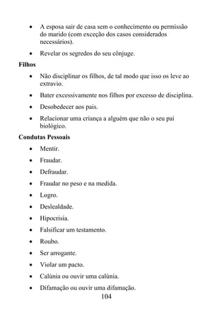 •     A esposa sair de casa sem o conhecimento ou permissão
         do marido (com exceção dos casos considerados
         necessários).
   •     Revelar os segredos do seu cônjuge.
Filhos
   •     Não disciplinar os filhos, de tal modo que isso os leve ao
         extravio.
   •     Bater excessivamente nos filhos por excesso de disciplina.
   •     Desobedecer aos pais.
   •     Relacionar uma criança a alguém que não o seu pai
         biológico.
Condutas Pessoais
   •     Mentir.
   •     Fraudar.
   •     Defraudar.
   •     Fraudar no peso e na medida.
   •     Logro.
   •     Deslealdade.
   •     Hipocrisia.
   •     Falsificar um testamento.
   •     Roubo.
   •     Ser arrogante.
   •     Violar um pacto.
   •     Calúnia ou ouvir uma calúnia.
   •     Difamação ou ouvir uma difamação.
                                 104
 