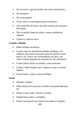 •     Ser invejoso e agir de acordo com essa característica.
   •     Ser arrogante.
   •     Ser extravagante.
   •     Vestir seda ou ouro (apenas para o homem).
   •     Usar utensílios de ouro e de prata mesmo que seja para
         decoração.
   •     Não se manter limpo de urina e outras substâncias
         impuras.
   •     Colocar a vida em risco.
Comida e Bebida
   •     Beber bebidas alcoólicas.
   •     Comer carne de animal não abatida conforme a lei
         islâmica, bem como consumir carne de animais como
         porco e etc. (salvo em circunstâncias em que a sua
         sobrevivência dependa do consumo de tais alimentos).
   •     Comer partes ilícitas do animal, como testículos.
   •     Comer e beber daquilo que é impuro ou que se tornou
         impuro.
   •     Comer barro e outras coisas proibidas.
Social
   •     Ofender vizinhos.
   •     Olhar dentro das casas dos vizinhos sem permissão para
         tal.
   •     Sentar à mesa onde o álcool é servido.
   •     Impedir boas ações e caridades.
   •     Sentar com pessoas que fazem inovações na religião.
                                105
 
