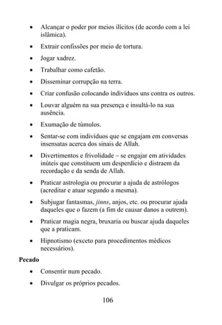 •     Alcançar o poder por meios ilícitos (de acordo com a lei
         islâmica).
   •     Extrair confissões por meio de tortura.
   •     Jogar xadrez.
   •     Trabalhar como cafetão.
   •     Disseminar corrupção na terra.
   •     Criar confusão colocando indivíduos uns contra os outros.
   •     Louvar alguém na sua presença e insultá-lo na sua
         ausência.
   •     Exumação de túmulos.
   •     Sentar-se com indivíduos que se engajam em conversas
         insensatas acerca dos sinais de Allah.
   •     Divertimentos e frivolidade – se engajar em atividades
         inúteis que constituem um desperdício e distraem da
         recordação e da senda de Allah.
   •     Praticar astrologia ou procurar a ajuda de astrólogos
         (acreditar e atuar segundo a mesma).
   •     Subjugar fantasmas, jinns, anjos, etc. ou procurar ajuda
         daqueles que o fazem (a fim de causar danos a outrem).
   •     Praticar magia negra, bruxaria ou buscar ajuda daqueles
         que a praticam.
   •     Hipnotismo (exceto para procedimentos médicos
         necessários).
Pecado
   •     Consentir num pecado.
   •     Divulgar os próprios pecados.

                                 106
 
