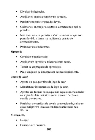 •   Divulgar indecências.
   •   Auxiliar os outros a cometerem pecados.
   •   Persistir em cometer pecados leves.
   •   Ordenar ou encorajar os outros a cometerem o mal ou
       pecados.
   •   Não levar os seus pecados a sério de modo tal que isso
       possa levá-lo a tornar-se indiferente quanto ao
       arrependimento.
   •   Promover atos indecentes.
Opressão
   •   Opressão e transgressão.
   •   Auxiliar um opressor e tolerar as suas ações.
   •   Tornar-se empregado de opressores.
   •   Pedir um juízo de um opressor desnecessariamente.
Jogos de Azar
   •   Aposta ou qualquer tipo de jogo de azar.
   •   Manufaturar instrumentos de jogo de azar.
   •   Apostar em formas outras que não aquelas mencionadas
       na seção das leis islâmicas sobre o arco e flecha e a
       corrida de cavalos.
   •   Participar de corridas de cavalo convencionais, salvo se
       estas cumprirem todas as condições aprovadas pela
       Sharia.
Música etc.
   •   Dançar.
   •   Cantar e ouvir música.
                                107
 