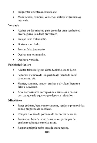 •   Freqüentar discotecas, boates, etc.
   •   Manufaturar, comprar, vender ou utilizar instrumentos
       musicais.
Verdade
   •   Aceitar ou dar suborno para esconder uma verdade ou
       fazer alguma falsidade prevalecer.
   •   Prestar falso testemunho.
   •   Destruir a verdade.
   •   Prestar falso juramento.
   •   Ocultar um testemunho.
   •   Ocultar a verdade.
Falsidade/Mentira
   •   Aceitar falsas religiões como Sufismo, Baha’i, etc.
   •   Se tornar membro de um partido de falsidade como
       comunismo etc.
   •   Manter, comprar, vender, ensinar e divulgar literatura
       falsa e desviante.
   •   Aprender assuntos corruptos ou ensiná-los a outras
       pessoas que não aqueles que desejem refutá-los.
Miscelânea
   •   Fazer estátuas, bem como comprar, vender e promovê-las
       com o propósito de adoração.
   •   Compra e venda de porcos e de cachorros de rinha.
   •   Praticar ou beneficiar-se da usura ou participar de
       qualquer coisa que envolva usura.
   •   Raspar a própria barba ou a de outra pessoa.
                              108
 