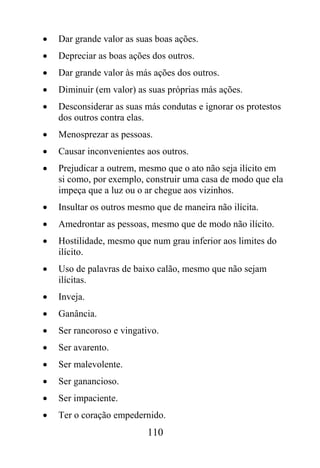 •   Dar grande valor as suas boas ações.
•   Depreciar as boas ações dos outros.
•   Dar grande valor às más ações dos outros.
•   Diminuir (em valor) as suas próprias más ações.
•   Desconsiderar as suas más condutas e ignorar os protestos
    dos outros contra elas.
•   Menosprezar as pessoas.
•   Causar inconvenientes aos outros.
•   Prejudicar a outrem, mesmo que o ato não seja ilícito em
    si como, por exemplo, construir uma casa de modo que ela
    impeça que a luz ou o ar chegue aos vizinhos.
•   Insultar os outros mesmo que de maneira não ilícita.
•   Amedrontar as pessoas, mesmo que de modo não ilícito.
•   Hostilidade, mesmo que num grau inferior aos limites do
    ilícito.
•   Uso de palavras de baixo calão, mesmo que não sejam
    ilícitas.
•   Inveja.
•   Ganância.
•   Ser rancoroso e vingativo.
•   Ser avarento.
•   Ser malevolente.
•   Ser ganancioso.
•   Ser impaciente.
•   Ter o coração empedernido.
                           110
 