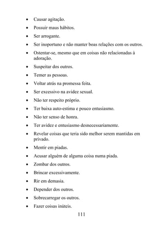 •   Causar agitação.
•   Possuir maus hábitos.
•   Ser arrogante.
•   Ser inoportuno e não manter boas relações com os outros.
•   Ostentar-se, mesmo que em coisas não relacionadas à
    adoração.
•   Suspeitar dos outros.
•   Temer as pessoas.
•   Voltar atrás na promessa feita.
•   Ser excessivo na avidez sexual.
•   Não ter respeito próprio.
•   Ter baixa auto-estima e pouco entusiasmo.
•   Não ter senso de honra.
•   Ter avidez e entusiasmo desnecessariamente.
•   Revelar coisas que teria sido melhor serem mantidas em
    privado.
•   Mentir em piadas.
•   Acusar alguém de alguma coisa numa piada.
•   Zombar dos outros.
•   Brincar excessivamente.
•   Rir em demasia.
•   Depender dos outros.
•   Sobrecarregar os outros.
•   Fazer coisas inúteis.
                            111
 