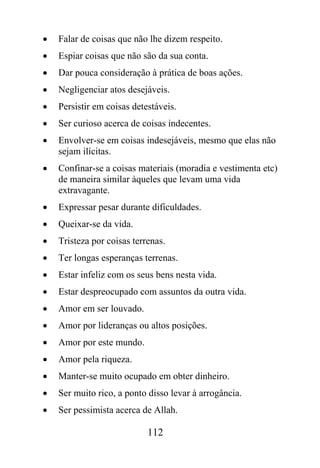 •   Falar de coisas que não lhe dizem respeito.
•   Espiar coisas que não são da sua conta.
•   Dar pouca consideração à prática de boas ações.
•   Negligenciar atos desejáveis.
•   Persistir em coisas detestáveis.
•   Ser curioso acerca de coisas indecentes.
•   Envolver-se em coisas indesejáveis, mesmo que elas não
    sejam ilícitas.
•   Confinar-se a coisas materiais (moradia e vestimenta etc)
    de maneira similar àqueles que levam uma vida
    extravagante.
•   Expressar pesar durante dificuldades.
•   Queixar-se da vida.
•   Tristeza por coisas terrenas.
•   Ter longas esperanças terrenas.
•   Estar infeliz com os seus bens nesta vida.
•   Estar despreocupado com assuntos da outra vida.
•   Amor em ser louvado.
•   Amor por lideranças ou altos posições.
•   Amor por este mundo.
•   Amor pela riqueza.
•   Manter-se muito ocupado em obter dinheiro.
•   Ser muito rico, a ponto disso levar à arrogância.
•   Ser pessimista acerca de Allah.

                            112
 