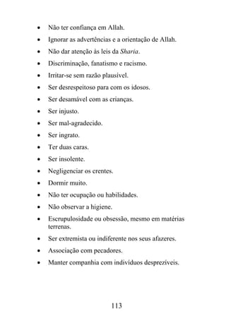 •   Não ter confiança em Allah.
•   Ignorar as advertências e a orientação de Allah.
•   Não dar atenção às leis da Sharia.
•   Discriminação, fanatismo e racismo.
•   Irritar-se sem razão plausível.
•   Ser desrespeitoso para com os idosos.
•   Ser desamável com as crianças.
•   Ser injusto.
•   Ser mal-agradecido.
•   Ser ingrato.
•   Ter duas caras.
•   Ser insolente.
•   Negligenciar os crentes.
•   Dormir muito.
•   Não ter ocupação ou habilidades.
•   Não observar a higiene.
•   Escrupulosidade ou obsessão, mesmo em matérias
    terrenas.
•   Ser extremista ou indiferente nos seus afazeres.
•   Associação com pecadores.
•   Manter companhia com indivíduos desprezíveis.




                            113
 