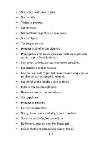 •   Ser benevolente com os pais.
•   Ser humilde.
•   Visitar as pessoas.
•   Ser amistoso.
•   Ser constante na prática de boas ações.
•   Ser indulgente.
•   Ter boas maneiras.
•   Proteger os direitos dos vizinhos.
•   Preocupar-se com os seus pecados (tanto os do passado
    quanto os prováveis do futuro).
•   Não depositar todas as suas esperanças em ações.
•   Ser atencioso com as pessoas.
•   Não praticar nada (espiritual ou mentalmente) que possa
    resultar em extrema pressão sobre si.
•   Ser afável com a família e com os filhos.
•   Estar satisfeito com o destino.
•   Renunciar aos prazeres mundanos.
•   Ser respeitoso.
•   Proteger as pessoas.
•   Corrigir os seus erros.
•   Ser agradável em seus diálogos com os outros.
•   Ser grato pelas bênçãos concedidas.
•   Reformar as pessoas com boa linguagem.
•   Gastar muito em caridade e ajudar os fracos.
                              115
 
