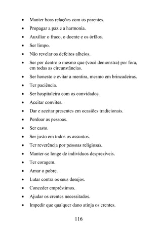 •   Manter boas relações com os parentes.
•   Propagar a paz e a harmonia.
•   Auxiliar o fraco, o doente e os órfãos.
•   Ser limpo.
•   Não revelar os defeitos alheios.
•   Ser por dentro o mesmo que (você demonstra) por fora,
    em todas as circunstâncias.
•   Ser honesto e evitar a mentira, mesmo em brincadeiras.
•   Ter paciência.
•   Ser hospitaleiro com os convidados.
•   Aceitar convites.
•   Dar e aceitar presentes em ocasiões tradicionais.
•   Perdoar as pessoas.
•   Ser casto.
•   Ser justo em todos os assuntos.
•   Ter reverência por pessoas religiosas.
•   Manter-se longe de indivíduos desprezíveis.
•   Ter coragem.
•   Amar o pobre.
•   Lutar contra os seus desejos.
•   Conceder empréstimos.
•   Ajudar os crentes necessitados.
•   Impedir que qualquer dano atinja os crentes.

                           116
 