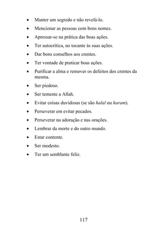 •   Manter um segredo e não revelá-lo.
•   Mencionar as pessoas com bons nomes.
•   Apressar-se na prática das boas ações.
•   Ter autocrítica, no tocante às suas ações.
•   Dar bons conselhos aos crentes.
•   Ter vontade de praticar boas ações.
•   Purificar a alma e remover os defeitos dos crentes da
    mesma.
•   Ser piedoso.
•   Ser temente a Allah.
•   Evitar coisas duvidosas (se são halal ou haram).
•   Perseverar em evitar pecados.
•   Perseverar na adoração e nas orações.
•   Lembrar da morte e do outro mundo.
•   Estar contente.
•   Ser modesto.
•   Ter um semblante feliz.




                            117
 