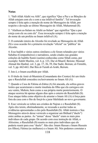 Notas
1. “Sall-Allah Alaihi wa Alih”, que significa “Que a Paz e as Bênçãos de
Allah estejam com ele e com a sua infalível família”. Tal invocação
sempre é feita após a menção do nome do Mensageiro de Allah, por
respeito e devoção ao último Mensageiro de Allah, Muhammad (S).
2. “Alaihum as-Salam ou Alaihi as-Salam” que siginifica “Que a paz
esteja com ele ou com ela”. Essa invocação sempre é feita após a menção
do nome de um profeta ou Imam infalível (A).
3. O conteúdo inteiro do Alcorão foi revelado ao Mensageiro de Allah
(S) e essa ocasião foi a primeira revelação “oficial” ou “pública” do
Alcorão.
4. Esse hadith e vários outros similares a ele foram relatados por vários
Sahabas (Companheiros) e narradores, sendo citados nas grandes
coleções de hadiths Sunni (sunita) conhecidas como Sihah como, por
exemplo: Sahih Muslim, vol. 4, p. 123, Dar al-Maarif, Beirute; Musnad
Ahmad ibn Hanbal, vol. 3, pp. 17, 26, 59, Dar Sadir, Beirute; al-Tirmithi,
vol. 5, pp. 662-663, Dar Ihia al-Turath al-Arabi, Beirute.
5. Isto é, o Imam escolhido por Allah.
6. O título de Amir al-Muminin (Comandante dos Crentes) foi um título
que o Rasulullah concedeu exclusivamente ao Imam Ali (A).
7. Quando a Casa de Fátima al-Zahra (A) foi atacada, ela sofreu graves
lesões que acarretaram a morte imediata do filho que ela carregava em
seu ventre, Muhsin, bem como a sua própria morte posteriormente. O
ataque ocorreu há apenas alguns dias após o enterro do Rasulullah (S).
Esse ataque tinha como objetivo de arrastar o Imam Ali (A) à força para
fora da casa com o fito de forçá-lo a jurar fidelidade ao novo governante.
8. Esse versículo se refere aos cristãos de Najran e o Rasulullah (S).
Após eles terem, obstinadamente, se recusado a aceitar todas as
evidências apresentadas a eles pelo Rasulullah (S). Allah instruiu o Seu
Mensageiro através desse versículo a organizar um Ibtihaal (“duelo”)
entre ambas as partes. As “armas” desse “duelo” eram os mais pios
indivíduos de cada grupo. De acordo com essa instrução de Allah, o
Altíssimo, o Rasulullah (S) reuniu os mais pios indivíduos que ele
poderia reunir para esse “duelo”. São eles: Imam Hassan e Imam Hussain
(os filhos), Fátima (as mulheres) e o Imam Ali. Nós podemos constatar a
                                   118
 