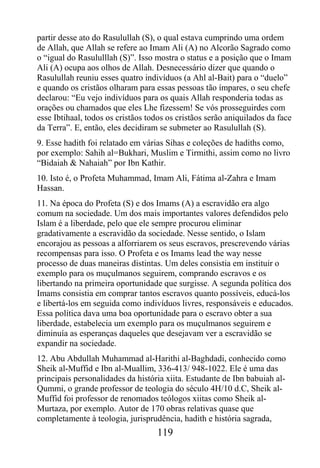 partir desse ato do Rasulullah (S), o qual estava cumprindo uma ordem
de Allah, que Allah se refere ao Imam Ali (A) no Alcorão Sagrado como
o “igual do Rasululllah (S)”. Isso mostra o status e a posição que o Imam
Ali (A) ocupa aos olhos de Allah. Desnecessário dizer que quando o
Rasulullah reuniu esses quatro indivíduos (a Ahl al-Bait) para o “duelo”
e quando os cristãos olharam para essas pessoas tão ímpares, o seu chefe
declarou: “Eu vejo indivíduos para os quais Allah responderia todas as
orações ou chamados que eles Lhe fizessem! Se vós prosseguirdes com
esse Ibtihaal, todos os cristãos todos os cristãos serão aniquilados da face
da Terra”. E, então, eles decidiram se submeter ao Rasulullah (S).
9. Esse hadith foi relatado em várias Sihas e coleções de hadiths como,
por exemplo: Sahih al=Bukhari, Muslim e Tirmithi, assim como no livro
“Bidaiah & Nahaiah” por Ibn Kathir.
10. Isto é, o Profeta Muhammad, Imam Ali, Fátima al-Zahra e Imam
Hassan.
11. Na época do Profeta (S) e dos Imams (A) a escravidão era algo
comum na sociedade. Um dos mais importantes valores defendidos pelo
Islam é a liberdade, pelo que ele sempre procurou eliminar
gradativamente a escravidão da sociedade. Nesse sentido, o Islam
encorajou as pessoas a alforriarem os seus escravos, prescrevendo várias
recompensas para isso. O Profeta e os Imams lead the way nesse
processo de duas maneiras distintas. Um deles consistia em instituir o
exemplo para os muçulmanos seguirem, comprando escravos e os
libertando na primeira oportunidade que surgisse. A segunda política dos
Imams consistia em comprar tantos escravos quanto possíveis, educá-los
e libertá-los em seguida como indivíduos livres, responsáveis e educados.
Essa política dava uma boa oportunidade para o escravo obter a sua
liberdade, estabelecia um exemplo para os muçulmanos seguirem e
diminuía as esperanças daqueles que desejavam ver a escravidão se
expandir na sociedade.
12. Abu Abdullah Muhammad al-Harithi al-Baghdadi, conhecido como
Sheik al-Muffid e Ibn al-Muallim, 336-413/ 948-1022. Ele é uma das
principais personalidades da história xiita. Estudante de Ibn babuiah al-
Qummi, o grande professor de teologia do século 4H/10 d.C, Sheik al-
Muffid foi professor de renomados teólogos xiitas como Sheik al-
Murtaza, por exemplo. Autor de 170 obras relativas quase que
completamente à teologia, jurisprudência, hadith e história sagrada,
                                   119
 