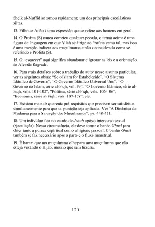 Sheik al-Muffid se tornou rapidamente um dos principais escolásticos
xiitas.
13. Filho de Adão é uma expressão que se refere aos homens em geral.
14. O Profeta (S) nunca cometeu qualquer pecado, o termo acima é uma
figura de linguagem em que Allah se dirige ao Profeta como tal, mas isso
é uma menção indireta aos muçulmanos e não é considerado como se
referindo o Profeta (S).
15. O “esquecer” aqui significa abandonar e ignorar as leis e a orientação
do Alcorão Sagrado.
16. Para mais detalhes sobre o trabalho do autor nesse assunto particular,
ver as seguintes obras: “Se o Islam for Estabelecido”, “O Sistema
Islâmico de Governo”, “O Governo Islâmico Universal Uno”, “O
Governo no Islam, série al-Fiqh, vol. 99”, “O Governo Islâmico, série al-
Fiqh, vols. 101-102”, “Política, série al-Fiqh, vols. 105-106”,
“Economia, série al-Fiqh, vols. 107-108”, etc.
17. Existem mais de quarenta pré-requisitos que precisam ser satisfeitos
simultaneamente para que tal punição seja aplicada. Ver “A Dinâmica da
Mudança para a Salvação dos Muçulmanos”, pp. 448-451.
18. Um indivíduo fica no estado de Junub após o intercurso sexual
(ejaculação). Nessa circunstância, ele deve tomar o banho Ghusl para
obter tanto a pureza espiritual como a higiene pessoal. O banho Ghusl
também se faz necessário após o parto e o fluxo menstrual.
19. É haram que um muçulmano olhe para uma muçulmana que não
esteja vestindo o Hijab, mesmo que sem luxúria.




                                  120
 