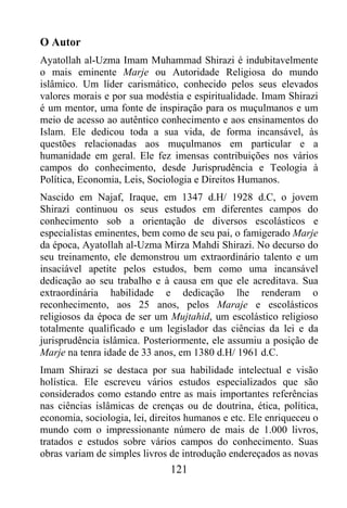 O Autor
Ayatollah al-Uzma Imam Muhammad Shirazi é indubitavelmente
o mais eminente Marje ou Autoridade Religiosa do mundo
islâmico. Um líder carismático, conhecido pelos seus elevados
valores morais e por sua modéstia e espiritualidade. Imam Shirazi
é um mentor, uma fonte de inspiração para os muçulmanos e um
meio de acesso ao autêntico conhecimento e aos ensinamentos do
Islam. Ele dedicou toda a sua vida, de forma incansável, às
questões relacionadas aos muçulmanos em particular e a
humanidade em geral. Ele fez imensas contribuições nos vários
campos do conhecimento, desde Jurisprudência e Teologia à
Política, Economia, Leis, Sociologia e Direitos Humanos.
Nascido em Najaf, Iraque, em 1347 d.H/ 1928 d.C, o jovem
Shirazi continuou os seus estudos em diferentes campos do
conhecimento sob a orientação de diversos escolásticos e
especialistas eminentes, bem como de seu pai, o famigerado Marje
da época, Ayatollah al-Uzma Mirza Mahdi Shirazi. No decurso do
seu treinamento, ele demonstrou um extraordinário talento e um
insaciável apetite pelos estudos, bem como uma incansável
dedicação ao seu trabalho e à causa em que ele acreditava. Sua
extraordinária habilidade e dedicação lhe renderam o
reconhecimento, aos 25 anos, pelos Maraje e escolásticos
religiosos da época de ser um Mujtahid, um escolástico religioso
totalmente qualificado e um legislador das ciências da lei e da
jurisprudência islâmica. Posteriormente, ele assumiu a posição de
Marje na tenra idade de 33 anos, em 1380 d.H/ 1961 d.C.
Imam Shirazi se destaca por sua habilidade intelectual e visão
holística. Ele escreveu vários estudos especializados que são
considerados como estando entre as mais importantes referências
nas ciências islâmicas de crenças ou de doutrina, ética, política,
economia, sociologia, lei, direitos humanos e etc. Ele enriqueceu o
mundo com o impressionante número de mais de 1.000 livros,
tratados e estudos sobre vários campos do conhecimento. Suas
obras variam de simples livros de introdução endereçados as novas
                               121
 