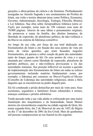 gerações a obras-primas da ciência e da literatura. Profundamente
arraigadas no Alcorão Sagrado e nos ensinamentos do Profeta do
Islam, sua visão e teorias abarcam áreas como Política, Economia,
Governo, Administração, Sociologia, Teologia, Filosofia, História
e Lei Islâmica. Sua obra sobre Jurisprudência Islâmica (série al-
Fiqh), por exemplo, soma mais de 150 volumes com mais de
70.000 páginas. Através de suas idéias e pensamentos originais,
ele promoveu a causa da família, dos direitos humanos, da
liberdade de expressão, do pluralismo político, da não-violência e
da Sharia ou sistema de liderança consultivo.
Ao longo da sua vida, por força da sua total dedicação aos
Ensinamentos do Islam e em função dos seus pontos de vista em
torno de várias questões, que eram baseados naqueles
Ensinamentos, ele passou a sofrer coação da parte das autoridades
tanto do Iraque quanto do Irã. Os seus pontos de vista e o seu
chamado por valores como liberdade de expressão, pluralismo de
partidos políticos, paz e não-violência provocaram a ira das
autoridades iranianas. Sua posição inflexível no tocante a questão
da implementação dos Ensinamentos do Islam em todas as esferas
governamentais incluindo matérias fundamentais como, por
exemplo, a liderança por consenso ou Shural-Fuqaha-al-Maraje
(Conselho de Liderança das autoridades religiosas), atraiu a fúria
daqueles que se encontravam no poder daquele país.
Ele foi condenado a prisão domiciliar por mais de vinte anos. Seus
assistentes, seguidores e familiares foram submetidos à tortura,
ameaças contínuas e prisões arbitrárias.
Tendo passado toda a sua vida adulta se esforçando por uma maior
iluminação dos muçulmanos e da humanidade, Imam Shirazi
morreu em circunstâncias suspeitas na cidade sagrada de Qom, Irã,
numa segunda-feira, dia 2 de Shawwal do ano de 1422 da Hégira
ou dia 17 de dezembro de 2001 da Era Cristã. Mais de quinhentas
mil pessoas compareceram ao seu funeral no dia seguinte.


                              122
 