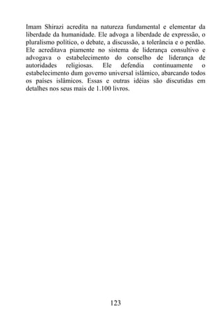 Imam Shirazi acredita na natureza fundamental e elementar da
liberdade da humanidade. Ele advoga a liberdade de expressão, o
pluralismo político, o debate, a discussão, a tolerância e o perdão.
Ele acreditava piamente no sistema de liderança consultivo e
advogava o estabelecimento do conselho de liderança de
autoridades religiosas. Ele defendia continuamente o
estabelecimento dum governo universal islâmico, abarcando todos
os países islâmicos. Essas e outras idéias são discutidas em
detalhes nos seus mais de 1.100 livros.




                               123
 