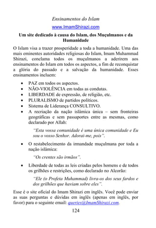 Ensinamentos do Islam
                    www.ImamShirazi.com
  Um site dedicado à causa do Islam, dos Muçulmanos e da
                       Humanidade
O Islam visa a trazer prosperidade a toda a humanidade. Uma das
mais eminentes autoridades religiosas do Islam, Imam Muhammad
Shirazi, conclama todos os muçulmanos a aderirem aos
ensinamentos do Islam em todos os aspectos, a fim de reconquistar
a glória do passado e a salvação da humanidade. Esses
ensinamentos incluem:
   •   PAZ em todos os aspectos.
   •   NÃO-VIOLÊNCIA em todas as condutas.
   •   LIBERDADE de expressão, de religião, etc.
   •   PLURALISMO de partidos políticos.
   •   Sistema de Liderança CONSULTIVO.
   •   A recriação da nação islâmica única – sem fronteiras
       geográficas e sem passaportes entre as mesmas, como
       declarado por Allah:
          “Esta vossa comunidade é uma única comunidade e Eu
          sou o vosso Senhor. Adorai-me, pois”.
   •   O restabelecimento da irmandade muçulmana por toda a
       nação islâmica:
          “Os crentes são irmãos”.
   •   Liberdade de todas as leis criadas pelos homens e de todos
       os grilhões e restrições, como declarado no Alcorão:
          “Ele (o Profeta Muhammad) livra-os dos seus fardos e
          dos grilhões que haviam sobre eles”.
Esse é o site oficial do Imam Shirazi em inglês. Você pode enviar
as suas perguntas e dúvidas em inglês (apenas em inglês, por
favor) para o seguinte email: queries@ImamShirazi.com.
                              124
 