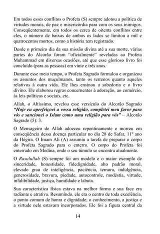 Em todos esses conflitos o Profeta (S) sempre adotou a política de
virtudes morais, de paz e misericórdia para com os seus inimigos.
Conseqüentemente, em todos os cerca de oitenta conflitos entre
eles, o número de baixas de ambos os lados se limitou a mil e
quatrocentos mortos, como a história tem registrado.
Desde o primeiro dia da sua missão divina até a sua morte, várias
partes do Alcorão foram “oficialmente” reveladas ao Profeta
Muhammad em diversas ocasiões, até que esse glorioso livro foi
concluído (para as pessoas) em vinte e três anos.
Durante esse meio tempo, o Profeta Sagrado formulou e organizou
os assuntos dos muçulmanos, tanto os terrenos quanto aqueles
relativos à outra vida. Ele lhes ensinou a sabedoria e o livro
divino. Ele elaborou regras concernentes à adoração, ao comércio,
às leis políticas e sociais, etc.
Allah, o Altíssimo, revelou esse versículo do Alcorão Sagrado
“Hoje eu aperfeiçoei a vossa religião, completei meu favor para
vós e sancionei o Islam como uma religião para vós” – Alcorão
Sagrado (5): 3.
O Mensageiro de Allah adoeceu repentinamente e morreu em
conseqüência dessa doença particular no dia 28 de Safar, 11o ano
da Hégira. O Imam Ali (A) assumiu a tarefa de preparar o corpo
do Profeta Sagrado para o enterro. O corpo do Profeta foi
enterrado em Medina, onde o seu túmulo se encontra atualmente.
O Rasulullah (S) sempre foi um modelo e o maior exemplo de
sinceridade, honestidade, fidedignidade, alto padrão moral,
elevado grau de inteligência, paciência, ternura, indulgência,
generosidade, bravura, piedade, autocontrole, modéstia, virtude,
infalibilidade, justiça, humildade e labuta.
Sua característica física estava na melhor forma e sua face era
radiante e atrativa. Resumindo, ele era o centro de toda excelência,
o ponto comum de honra e dignidade; o conhecimento, a justiça e
a virtude nele estavam incorporados. Ele foi a figura central da

                                14
 