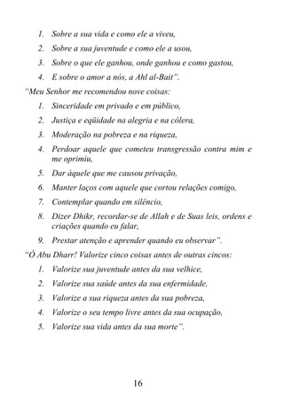 1. Sobre a sua vida e como ele a viveu,
   2. Sobre a sua juventude e como ele a usou,
   3. Sobre o que ele ganhou, onde ganhou e como gastou,
   4. E sobre o amor a nós, a Ahl al-Bait”.
“Meu Senhor me recomendou nove coisas:
   1. Sinceridade em privado e em público,
   2. Justiça e eqüidade na alegria e na cólera,
   3. Moderação na pobreza e na riqueza,
   4. Perdoar aquele que cometeu transgressão contra mim e
      me oprimiu,
   5. Dar àquele que me causou privação,
   6. Manter laços com aquele que cortou relações comigo,
   7. Contemplar quando em silêncio,
   8. Dizer Dhikr, recordar-se de Allah e de Suas leis, ordens e
      criações quando eu falar,
   9. Prestar atenção e aprender quando eu observar”.
“Ó Abu Dharr! Valorize cinco coisas antes de outras cincos:
   1. Valorize sua juventude antes da sua velhice,
   2. Valorize sua saúde antes da sua enfermidade,
   3. Valorize a sua riqueza antes da sua pobreza,
   4. Valorize o seu tempo livre antes da sua ocupação,
   5. Valorize sua vida antes da sua morte”.




                              16
 
