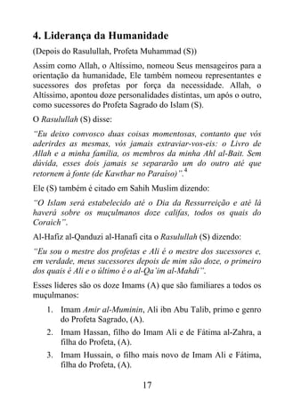 4. Liderança da Humanidade
(Depois do Rasulullah, Profeta Muhammad (S))
Assim como Allah, o Altíssimo, nomeou Seus mensageiros para a
orientação da humanidade, Ele também nomeou representantes e
sucessores dos profetas por força da necessidade. Allah, o
Altíssimo, apontou doze personalidades distintas, um após o outro,
como sucessores do Profeta Sagrado do Islam (S).
O Rasulullah (S) disse:
“Eu deixo convosco duas coisas momentosas, contanto que vós
aderirdes as mesmas, vós jamais extraviar-vos-eis: o Livro de
Allah e a minha família, os membros da minha Ahl al-Bait. Sem
dúvida, esses dois jamais se separarão um do outro até que
                                           4
retornem à fonte (de Kawthar no Paraíso)”.
Ele (S) também é citado em Sahih Muslim dizendo:
“O Islam será estabelecido até o Dia da Ressurreição e até lá
haverá sobre os muçulmanos doze califas, todos os quais do
Coraich”.
Al-Hafiz al-Qanduzi al-Hanafi cita o Rasulullah (S) dizendo:
“Eu sou o mestre dos profetas e Ali é o mestre dos sucessores e,
em verdade, meus sucessores depois de mim são doze, o primeiro
dos quais é Ali e o último é o al-Qa’im al-Mahdi”.
Esses líderes são os doze Imams (A) que são familiares a todos os
muçulmanos:
    1. Imam Amir al-Muminin, Ali ibn Abu Talib, primo e genro
       do Profeta Sagrado, (A).
    2. Imam Hassan, filho do Imam Ali e de Fátima al-Zahra, a
       filha do Profeta, (A).
    3. Imam Hussain, o filho mais novo de Imam Ali e Fátima,
       filha do Profeta, (A).

                               17
 