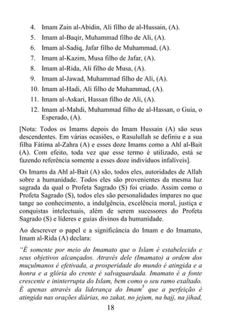 4. Imam Zain al-Abidin, Ali filho de al-Hussain, (A).
    5. Imam al-Baqir, Muhammad filho de Ali, (A).
    6. Imam al-Sadiq, Jafar filho de Muhammad, (A).
    7. Imam al-Kazim, Musa filho de Jafar, (A).
    8. Imam al-Rida, Ali filho de Musa, (A).
    9. Imam al-Jawad, Muhammad filho de Ali, (A).
    10. Imam al-Hadi, Ali filho de Muhammad, (A).
    11. Imam al-Askari, Hassan filho de Ali, (A).
    12. Imam al-Mahdi, Muhammad filho de al-Hassan, o Guia, o
        Esperado, (A).
[Nota: Todos os Imams depois do Imam Hussain (A) são seus
descendentes. Em várias ocasiões, o Rasulullah se definiu e a sua
filha Fátima al-Zahra (A) e esses doze Imams como a Ahl al-Bait
(A). Com efeito, toda vez que esse termo é utilizado, está se
fazendo referência somente a esses doze indivíduos infalíveis].
Os Imams da Ahl al-Bait (A) são, todos eles, autoridades de Allah
sobre a humanidade. Todos eles são provenientes da mesma luz
sagrada da qual o Profeta Sagrado (S) foi criado. Assim como o
Profeta Sagrado (S), todos eles são personalidades ímpares no que
tange ao conhecimento, a indulgência, excelência moral, justiça e
conquistas intelectuais, além de serem sucessores do Profeta
Sagrado (S) e líderes e guias divinos da humanidade.
Ao descrever o papel e a significância do Imam e do Imamato,
Imam al-Rida (A) declara:
“É somente por meio do Imamato que o Islam é estabelecido e
seus objetivos alcançados. Através dele (Imamato) a ordem dos
muçulmanos é efetivada, a prosperidade do mundo é atingida e a
honra e a glória do crente é salvaguardada. Imamato é a fonte
crescente e ininterrupta do Islam, bem como o seu ramo exaltado.
                                             5
É apenas através da liderança do Imam que a perfeição é
atingida nas orações diárias, no zakat, no jejum, na hajj, na jihad,
                                18
 
