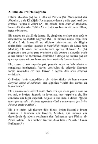 A Filha do Profeta Sagrado
Fátima al-Zahra (A) foi a filha do Profeta (S), Muhammad ibn
Abdullah, e de Khadijah (A), a grande dama e mãe espiritual dos
crentes. Fátima al-Zahra (A) era casada com Amir al-Muminin,
Imam Ali ibn Abu Talib (A), e todos os Imams são seus filhos,
netos e bisnetos.
Ela nasceu no dia 20 de Jamadi-II, cinqüenta e cinco anos após o
nascimento do Profeta Sagrado (S). Ela morreu numa terça-feira
do dia 3 de Jamadi-II no décimo primeiro ano da Hégira
(calendário islâmico, quando o Rasulullah migrou de Meca para
Medina). Ela viveu por dezoito anos apenas. O Imam Ali (A)
preparou o seu corpo para o enterro e não contou a ninguém onde
o seu túmulo se encontrava conforme o desejo de Fátima (A) de
que as pessoas não soubessem o local onde ela fosse enterrada.
Ela, como o seu sagrado pai, possuía todas as habilidades e
conquistas intelectuais. Vários versículos do Alcorão Sagrado
foram revelados em seu louvor e acerca dos seus créditos
espirituais.
O Profeta havia concedido a ela vários títulos de honra como
Sayyida Nissa al-Aalamin, que significa “Líder das damas da
humanidade”.
Ele a amava imensuravelmente. Toda vez que ela ia para a casa do
seu pai, o Profeta Sagrado se levantava, por respeito a ela, lhe
concedia um lugar especial, beijava a sua mão e dizia: “Quem
quer que agrade a Fátima, agrada a Allah e quem quer que irrite
Fátima, irrita a Allah”.
Ela e o Imam Ali tiveram dois filhos, Imam Hassan e Imam
Hussain, e também um terceiro, Mushin, que morreu em
decorrência de aborto resultante dos ferimentos que Fátima al-
            7
Zahra sofreu . Eles também tiveram duas filhas, Zainab e Umm
Kulthum (A).


                              20
 
