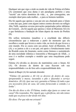 Qualquer um que siga a sirah ou modo de vida de Fátima al-Zahra
(A) constatará que essa dama é um paradigma perfeito e uma
“escola” em vários domínios da vida... e, por conseguinte, um
exemplo ideal para cada mulher... e para os homens também.
Ela foi aquela que apoiou o seu pai em seu chamado para o Islam
e uma das que, junto com alguns outros crentes devotos no refúgio
Abu Talib, suportou severas provações perpetradas pelos idólatras
do Coraich... ela foi aquela que apoiou o Amir al-Muminin Ali (A)
e que fortaleceu a fundação do Islam depois da morte do Profeta
(S).
Ele sofreu tormentos inauditos e a crueldade das difíceis
circunstâncias que a rodeavam a partir do momento que ela
escolheu a senda que levava a outra vida, ao invés da que levava a
este mundo. Ela se casou com seu primo Amir al-Muminin, Ali
(A), e se juntou a ele e a seu pai, em apoio e fortalecimento tanto
da Risalah como do Imamato, assim como formou o sustentáculo
de uma sociedade islâmica e transmitiu a Mensagem de Allah... e
esse é o melhor exemplo e modelo que uma muçulmana pode
seguir.
Fátima (A) dividiu os deveres do matrimônio com o Imam Ali
(A). Os deveres de dentro de casa ficavam sob sua
responsabilidade e os de fora sob a responsabilidade dele.
Imam al-Baqir (A) foi narrado dizendo:
“Fátima (A) garantia a Ali (A) os deveres de dentro de casa,
(preparando) a massa, (assando) o pão e (fazendo) o serviço
doméstico. Ali (A), (por sua vez), garantia a Fátima (A) tudo o que
era necessário fora de casa, tal como fornecendo a comida e a
lenha”.
Um dia ele disse a ela: Ó Fátima, tendes algo (para se comer em
casa)? Ela respondeu: Por Aquele que o glorificou, nós não temos
nada que eu possa te dar desde três dias.
Ele disse: Por que não me avisaste?
                                21
 