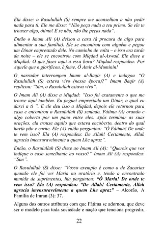 Ela disse: o Rasulullah (S) sempre me aconselhou a não pedir
nada para ti. Ele me disse: “Não peça nada a teu primo. Se ele te
trouxer algo, ótimo! E se não, não lhe peças nada”.
Então o Imam Ali (A) deixou a casa (à procura de algo para
alimentar a sua família). Ele se encontrou com alguém e pegou
um Dinar emprestado dele. No caminho de volta – e isso era tarde
da noite – ele se encontrou com Miqdad al-Aswad. Ele disse a
Miqdad: O que fazes aqui a essa hora? Miqdad respondeu: Por
Aquele que o glorificou, é fome, Ó Amir al-Muminin!
O narrador interrompeu Imam al-Baqir (A) e indagou “O
Rasulullah (S) estava vivo (nessa época)?” Imam Baqir (A)
replicou: “Sim, o Rasulullah estava vivo”.
O Imam Ali (A) disse a Miqdad: “Isso foi exatamente o que me
trouxe aqui também. Eu peguei emprestado um Dinar, o qual eu
darei a ti ”. E ele deu isso a Miqdad, depois ele retornou para
casa e encontrou o Rasulullah (S) sentado, Fátima (A) orando e
algo coberto por um pano entre eles. Após terminar as suas
orações, ela trouxe aquilo que estava encoberto, dentro do qual
havia pão e carne. Ele (A) então perguntou: “Ó Fátima! De onde
te vem isso? Ela (A) respondeu: De Allah! Certamente, Allah
agracia imensuravelmente a quem Lhe apraz”.
Então, o Rasulullah (S) disse ao Imam Ali (A): “Quereis que vos
indique o caso semelhante ao vosso?” Imam Ali (A) respondeu:
“Sim”.
O Rasulullah (S) disse: “Vosso exemplo é como o de Zacarias
quando ele foi ver Maria no oratório e, tendo a encontrado
munida de suprimentos, lha perguntou: “Ó Maria! De onde te
vem isso? Ela (A) respondeu: “De Allah! Certamente, Allah
agracia imensuravelmente a quem Lhe apraz” – Alcorão, A
Família de Imran (3): 37.
Alguns dos outros atributos com que Fátima se adornou, que deve
ser o modelo para toda sociedade e nação que tenciona progredir,

                               22
 