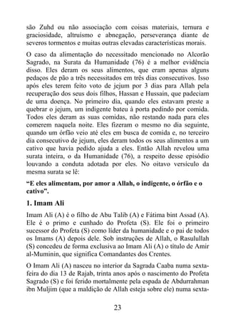 são Zuhd ou não associação com coisas materiais, ternura e
graciosidade, altruísmo e abnegação, perseverança diante de
severos tormentos e muitas outras elevadas características morais.
O caso da alimentação do necessitado mencionado no Alcorão
Sagrado, na Surata da Humanidade (76) é a melhor evidência
disso. Eles deram os seus alimentos, que eram apenas alguns
pedaços de pão a três necessitados em três dias consecutivos. Isso
após eles terem feito voto de jejum por 3 dias para Allah pela
recuperação dos seus dois filhos, Hassan e Hussain, que padeciam
de uma doença. No primeiro dia, quando eles estavam preste a
quebrar o jejum, um indigente bateu à porta pedindo por comida.
Todos eles deram as suas comidas, não restando nada para eles
comerem naquela noite. Eles fizeram o mesmo no dia seguinte,
quando um órfão veio até eles em busca de comida e, no terceiro
dia consecutivo de jejum, eles deram todos os seus alimentos a um
cativo que havia pedido ajuda a eles. Então Allah revelou uma
surata inteira, o da Humanidade (76), a respeito desse episódio
louvando a conduta adotada por eles. No oitavo versículo da
mesma surata se lê:
“E eles alimentam, por amor a Allah, o indigente, o órfão e o
cativo”.
1. Imam Ali
Imam Ali (A) é o filho de Abu Talib (A) e Fátima bint Assad (A).
Ele é o primo e cunhado do Profeta (S). Ele foi o primeiro
sucessor do Profeta (S) como líder da humanidade e o pai de todos
os Imams (A) depois dele. Sob instruções de Allah, o Rasulullah
(S) concedeu de forma exclusiva ao Imam Ali (A) o título de Amir
al-Muminin, que significa Comandantes dos Crentes.
O Imam Ali (A) nasceu no interior da Sagrada Caaba numa sexta-
feira do dia 13 de Rajab, trinta anos após o nascimento do Profeta
Sagrado (S) e foi ferido mortalmente pela espada de Abdurrahman
ibn Muljim (que a maldição de Allah esteja sobre ele) numa sexta-

                               23
 