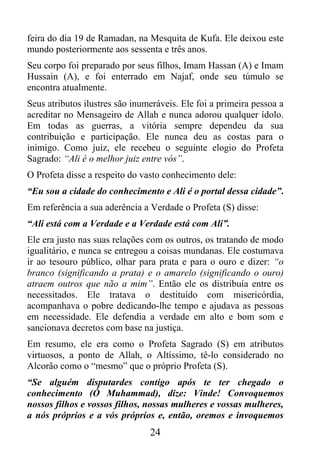 feira do dia 19 de Ramadan, na Mesquita de Kufa. Ele deixou este
mundo posteriormente aos sessenta e três anos.
Seu corpo foi preparado por seus filhos, Imam Hassan (A) e Imam
Hussain (A), e foi enterrado em Najaf, onde seu túmulo se
encontra atualmente.
Seus atributos ilustres são inumeráveis. Ele foi a primeira pessoa a
acreditar no Mensageiro de Allah e nunca adorou qualquer ídolo.
Em todas as guerras, a vitória sempre dependeu da sua
contribuição e participação. Ele nunca deu as costas para o
inimigo. Como juiz, ele recebeu o seguinte elogio do Profeta
Sagrado: “Ali é o melhor juiz entre vós”.
O Profeta disse a respeito do vasto conhecimento dele:
“Eu sou a cidade do conhecimento e Ali é o portal dessa cidade”.
Em referência a sua aderência a Verdade o Profeta (S) disse:
“Ali está com a Verdade e a Verdade está com Ali”.
Ele era justo nas suas relações com os outros, os tratando de modo
igualitário, e nunca se entregou a coisas mundanas. Ele costumava
ir ao tesouro público, olhar para prata e para o ouro e dizer: “o
branco (significando a prata) e o amarelo (significando o ouro)
atraem outros que não a mim”. Então ele os distribuía entre os
necessitados. Ele tratava o destituído com misericórdia,
acompanhava o pobre dedicando-lhe tempo e ajudava as pessoas
em necessidade. Ele defendia a verdade em alto e bom som e
sancionava decretos com base na justiça.
Em resumo, ele era como o Profeta Sagrado (S) em atributos
virtuosos, a ponto de Allah, o Altíssimo, tê-lo considerado no
Alcorão como o “mesmo” que o próprio Profeta (S).
“Se alguém disputardes contigo após te ter chegado o
conhecimento (Ó Muhammad), dize: Vinde! Convoquemos
nossos filhos e vossos filhos, nossas mulheres e vossas mulheres,
a nós próprios e a vós próprios e, então, oremos e invoquemos
                                24
 