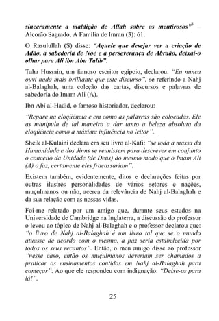 8
sinceramente a maldição de Allah sobre os mentirosos” –
Alcorão Sagrado, A Família de Imran (3): 61.
O Rasulullah (S) disse: “Aquele que desejar ver a criação de
Adão, a sabedoria de Noé e a perseverança de Abraão, deixai-o
olhar para Ali ibn Abu Talib”.
Taha Hussain, um famoso escritor egípcio, declarou: “Eu nunca
ouvi nada mais brilhante que este discurso”, se referindo a Nahj
al-Balaghah, uma coleção das cartas, discursos e palavras de
sabedoria do Imam Ali (A).
Ibn Abi al-Hadid, o famoso historiador, declarou:
“Repare na eloqüência e em como as palavras são colocadas. Ele
as manipula de tal maneira a dar tanto a beleza absoluta da
eloqüência como a máxima influência no leitor”.
Sheik al-Kulaini declara em seu livro al-Kafi: “se toda a massa da
Humanidade e dos Jinns se reunissem para descrever em conjunto
o conceito da Unidade (de Deus) do mesmo modo que o Imam Ali
(A) o faz, certamente eles fracassariam”.
Existem também, evidentemente, ditos e declarações feitas por
outras ilustres personalidades de vários setores e nações,
muçulmanos ou não, acerca da relevância de Nahj al-Balaghah e
da sua relação com as nossas vidas.
Foi-me relatado por um amigo que, durante seus estudos na
Universidade de Cambridge na Inglaterra, a discussão do professor
o levou ao tópico de Nahj al-Balaghah e o professor declarou que:
“o livro de Nahj al-Balaghah é um livro tal que se o mundo
atuasse de acordo com o mesmo, a paz seria estabelecida por
todos os seus recantos”. Então, o meu amigo disse ao professor
“nesse caso, então os muçulmanos deveriam ser chamados a
praticar os ensinamentos contidos em Nahj al-Balaghah para
começar”. Ao que ele respondeu com indignação: “Deixe-os para
lá!”.

                               25
 
