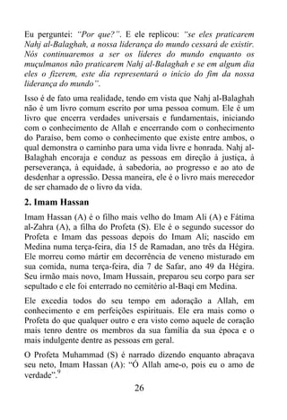 Eu perguntei: “Por que?”. E ele replicou: “se eles praticarem
Nahj al-Balaghah, a nossa liderança do mundo cessará de existir.
Nós continuaremos a ser os líderes do mundo enquanto os
muçulmanos não praticarem Nahj al-Balaghah e se em algum dia
eles o fizerem, este dia representará o início do fim da nossa
liderança do mundo”.
Isso é de fato uma realidade, tendo em vista que Nahj al-Balaghah
não é um livro comum escrito por uma pessoa comum. Ele é um
livro que encerra verdades universais e fundamentais, iniciando
com o conhecimento de Allah e encerrando com o conhecimento
do Paraíso, bem como o conhecimento que existe entre ambos, o
qual demonstra o caminho para uma vida livre e honrada. Nahj al-
Balaghah encoraja e conduz as pessoas em direção à justiça, à
perseverança, à equidade, à sabedoria, ao progresso e ao ato de
desdenhar a opressão. Dessa maneira, ele é o livro mais merecedor
de ser chamado de o livro da vida.
2. Imam Hassan
Imam Hassan (A) é o filho mais velho do Imam Ali (A) e Fátima
al-Zahra (A), a filha do Profeta (S). Ele é o segundo sucessor do
Profeta e Imam das pessoas depois do Imam Ali; nascido em
Medina numa terça-feira, dia 15 de Ramadan, ano três da Hégira.
Ele morreu como mártir em decorrência de veneno misturado em
sua comida, numa terça-feira, dia 7 de Safar, ano 49 da Hégira.
Seu irmão mais novo, Imam Hussain, preparou seu corpo para ser
sepultado e ele foi enterrado no cemitério al-Baqi em Medina.
Ele excedia todos do seu tempo em adoração a Allah, em
conhecimento e em perfeições espirituais. Ele era mais como o
Profeta do que qualquer outro e era visto como aquele de coração
mais tenro dentre os membros da sua família da sua época e o
mais indulgente dentre as pessoas em geral.
O Profeta Muhammad (S) é narrado dizendo enquanto abraçava
seu neto, Imam Hassan (A): “Ó Allah ame-o, pois eu o amo de
          9
verdade”.
                               26
 