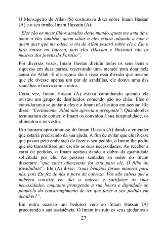 O Mensageiro de Allah (S) costumava dizer sobre Imam Hassan
(A) e o seu irmão, Imam Hussain (A):
“Eles são os meus filhos amados deste mundo, quem me ama deve
amar a eles também; quem odiar a eles estará odiando a mim e
quem quer que me odeie, a ira de Allah pesará sobre ele e Ele o
fará entrar no Inferno, pois eles (Hassan e Hussain) são os
mestres dos jovens do Paraíso”.
Por diversas vezes, Imam Hassan dividiu todos os seus bens e
riquezas em duas partes, reservando uma metade para doar pela
causa de Allah. E ele seguia tão à risca essa divisão que mesmo
que ele tivesse apenas um par de sandálias, ele doava uma das
sandálias e ficava com a outra.
Certa vez, Imam Hassan (A) estava caminhando quando ele
avistou um grupo de destituídos comendo pão no chão. Eles o
convidaram a se juntar a eles e o Imam não hesitou em aceitar. Ele
disse: “Certamente, Allah não aprecia o arrogante”. Quando eles
terminaram de comer, o Imam os convidou à sua hospitalidade, os
alimentou e os vestiu.
Um homem aproximou-se do Imam Hassan (A) dando a entender
que estaria precisando da sua ajuda. A fim de evitar que ele tivesse
que passar pelo embaraço de fazer o seu pedido, o Imam lhe pediu
que ele transmitisse por escrito as suas necessidades. Ao receber a
carta de pedidos, o Imam acabou dando o dobro da quantidade
solicitada por ele. As pessoas sentadas ao redor do Imam
disseram: “que carta abençoada foi esta para ele, Ó filho do
Rasulullah!”. Ele (A) disse: “suas bênçãos foram maiores para
nós, pois Ele fez de nós o povo da nobreza. Vós não sabeis que a
nobreza consiste em dar a outrem e satisfazer as suas
necessidades, enquanto protegendo a sua honra e dignidade ao
poupá-lo do constrangimento de ter que fazer o seu pedido em
detalhes?”.
Em outra ocasião um beduíno veio ao Imam Hassan (A)
procurando a sua assistência. O Imam instruiu os seus ajudantes a
                                27
 