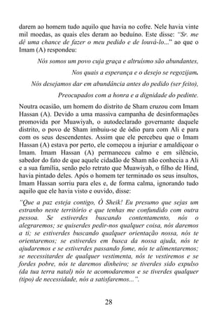 darem ao homem tudo aquilo que havia no cofre. Nele havia vinte
mil moedas, as quais eles deram ao beduíno. Este disse: “Sr. me
dê uma chance de fazer o meu pedido e de louvá-lo...” ao que o
Imam (A) respondeu:
      Nós somos um povo cuja graça e altruísmo são abundantes,
                   Nos quais a esperança e o desejo se regozijam.
    Nós desejamos dar em abundância antes do pedido (ser feito),
              Preocupados com a honra e a dignidade do pedinte.
Noutra ocasião, um homem do distrito de Sham cruzou com Imam
Hassan (A). Devido a uma massiva campanha de desinformações
promovida por Muawiyah, o autodeclarado governante daquele
distrito, o povo de Sham imbuiu-se de ódio para com Ali e para
com os seus descendentes. Assim que ele percebeu que o Imam
Hassan (A) estava por perto, ele começou a injuriar e amaldiçoar o
Imam. Imam Hassan (A) permaneceu calmo e em silêncio,
sabedor do fato de que aquele cidadão de Sham não conhecia a Ali
e a sua família, senão pelo retrato que Muawiyah, o filho de Hind,
havia pintado deles. Após o homem ter terminado os seus insultos,
Imam Hassan sorriu para eles e, de forma calma, ignorando tudo
aquilo que ele havia visto e ouvido, disse:
“Que a paz esteja contigo, Ó Sheik! Eu presumo que sejas um
estranho neste território e que tenhas me confundido com outra
pessoa. Se estiverdes buscando contentamento, nós o
alegraremos; se quiserdes pedir-nos qualquer coisa, nós daremos
a ti; se estiverdes buscando qualquer orientação nossa, nós te
orientaremos; se estiverdes em busca da nossa ajuda, nós te
ajudaremos e se estiverdes passando fome, nós te alimentaremos;
se necessitardes de qualquer vestimenta, nós te vestiremos e se
fordes pobre, nós te daremos dinheiro; se tiverdes sido expulso
(da tua terra natal) nós te acomodaremos e se tiverdes qualquer
(tipo) de necessidade, nós a satisfaremos...”.


                               28
 