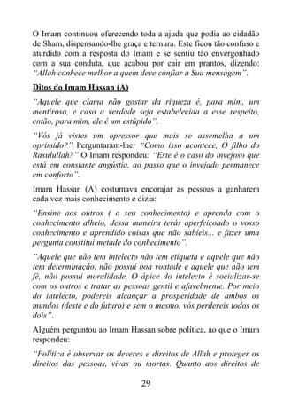 O Imam continuou oferecendo toda a ajuda que podia ao cidadão
de Sham, dispensando-lhe graça e ternura. Este ficou tão confuso e
aturdido com a resposta do Imam e se sentiu tão envergonhado
com a sua conduta, que acabou por cair em prantos, dizendo:
“Allah conhece melhor a quem deve confiar a Sua mensagem”.
Ditos do Imam Hassan (A)
“Aquele que clama não gostar da riqueza é, para mim, um
mentiroso, e caso a verdade seja estabelecida a esse respeito,
então, para mim, ele é um estúpido”.
“Vós já vistes um opressor que mais se assemelha a um
oprimido?” Perguntaram-lhe: “Como isso acontece, Ó filho do
Rasulullah?” O Imam respondeu: “Este é o caso do invejoso que
está em constante angústia, ao passo que o invejado permanece
em conforto”.
Imam Hassan (A) costumava encorajar as pessoas a ganharem
cada vez mais conhecimento e dizia:
“Ensine aos outros ( o seu conhecimento) e aprenda com o
conhecimento alheio, dessa maneira terás aperfeiçoado o vosso
conhecimento e aprendido coisas que não sabíeis... e fazer uma
pergunta constitui metade do conhecimento”.
“Aquele que não tem intelecto não tem etiqueta e aquele que não
tem determinação, não possui boa vontade e aquele que não tem
fé, não possui moralidade. O ápice do intelecto é socializar-se
com os outros e tratar as pessoas gentil e afavelmente. Por meio
do intelecto, podereis alcançar a prosperidade de ambos os
mundos (deste e do futuro) e sem o mesmo, vós perdereis todos os
dois”.
Alguém perguntou ao Imam Hassan sobre política, ao que o Imam
respondeu:
“Política é observar os deveres e direitos de Allah e proteger os
direitos das pessoas, vivas ou mortas. Quanto aos direitos de

                               29
 