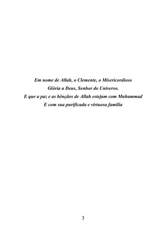 Em nome de Allah, o Clemente, o Misericordioso
          Glória a Deus, Senhor do Universo.
E que a paz e as bênçãos de Allah estejam com Muhammad
         E com sua purificada e virtuosa família




                           3
 