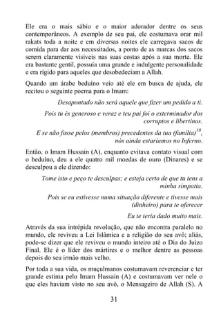 Ele era o mais sábio e o maior adorador dentre os seus
contemporâneos. A exemplo de seu pai, ele costumava orar mil
rakats toda a noite e em diversas noites ele carregava sacos de
comida para dar aos necessitados, a ponto de as marcas dos sacos
serem claramente visíveis nas suas costas após a sua morte. Ele
era bastante gentil, possuía uma grande e indulgente personalidade
e era rígido para aqueles que desobedeciam a Allah.
Quando um árabe beduíno veio até ele em busca de ajuda, ele
recitou o seguinte poema para o Imam:
            Desapontado não será aquele que fizer um pedido a ti.
       Pois tu és generoso e veraz e teu pai foi o exterminador dos
                                              corruptos e libertinos.
                                                                  10
    E se não fosse pelos (membros) precedentes da tua (família) ,
                                nós ainda estaríamos no Inferno.
Então, o Imam Hussain (A), enquanto evitava contato visual com
o beduíno, deu a ele quatro mil moedas de ouro (Dinares) e se
desculpou a ele dizendo:
      Tome isto e peço te desculpas; e esteja certo de que tu tens a
                                                   minha simpatia.
        Pois se eu estivesse numa situação diferente e tivesse mais
                                        (dinheiro) para te oferecer
                                       Eu te teria dado muito mais.
Através da sua intrépida revolução, que não encontra paralelo no
mundo, ele reviveu a Lei Islâmica e a religião do seu avô; aliás,
pode-se dizer que ele reviveu o mundo inteiro até o Dia do Juízo
Final. Ele é o líder dos mártires e o melhor dentre as pessoas
depois do seu irmão mais velho.
Por toda a sua vida, os muçulmanos costumavam reverenciar e ter
grande estima pelo Imam Hussain (A) e costumavam ver nele o
que eles haviam visto no seu avô, o Mensageiro de Allah (S). A

                                31
 