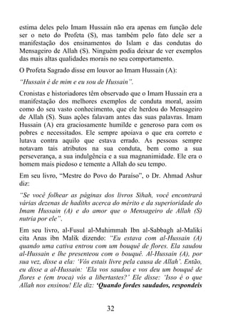estima deles pelo Imam Hussain não era apenas em função dele
ser o neto do Profeta (S), mas também pelo fato dele ser a
manifestação dos ensinamentos do Islam e das condutas do
Mensageiro de Allah (S). Ninguém podia deixar de ver exemplos
das mais altas qualidades morais no seu comportamento.
O Profeta Sagrado disse em louvor ao Imam Hussain (A):
“Hussain é de mim e eu sou de Hussain”.
Cronistas e historiadores têm observado que o Imam Hussain era a
manifestação dos melhores exemplos de conduta moral, assim
como do seu vasto conhecimento, que ele herdou do Mensageiro
de Allah (S). Suas ações falavam antes das suas palavras. Imam
Hussain (A) era graciosamente humilde e generoso para com os
pobres e necessitados. Ele sempre apoiava o que era correto e
lutava contra aquilo que estava errado. As pessoas sempre
notavam tais atributos na sua conduta, bem como a sua
perseverança, a sua indulgência e a sua magnanimidade. Ele era o
homem mais piedoso e temente a Allah do seu tempo.
Em seu livro, “Mestre do Povo do Paraíso”, o Dr. Ahmad Ashur
diz:
“Se você folhear as páginas dos livros Sihah, você encontrará
várias dezenas de hadiths acerca do mérito e da superioridade do
Imam Hussain (A) e do amor que o Mensageiro de Allah (S)
nutria por ele”.
Em seu livro, al-Fusul al-Muhimmah Ibn al-Sabbagh al-Maliki
cita Anas ibn Malik dizendo: “Eu estava com al-Hussain (A)
quando uma cativa entrou com um bouquê de flores. Ela saudou
al-Hussain e lhe presenteou com o bouquê. Al-Hussain (A), por
sua vez, disse a ela: ‘Vós estais livre pela causa de Allah’. Então,
eu disse a al-Hussain: ‘Ela vos saudou e vos deu um bouquê de
flores e (em troca) vós a libertastes?’ Ele disse: ‘Isso é o que
Allah nos ensinou! Ele diz: ‘Quando fordes saudados, respondeis


                                32
 