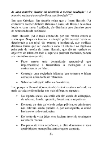 de uma maneira melhor ou retorneis a mesma saudação’ e a
                                                11
maneira melhor é conceder-lhe a sua liberdade’”.
Em suas Crônicas, Ibn Asaakir relata que o Imam Hussain (A)
costumava receber dinheiro (Khums e Zakat) de Basra e de outros
locais e, com muita freqüência, ele distribuía esse dinheiro entre
os necessitados da sociedade.
Imam Hussain (A) é mais conhecido por sua revolta contra o
status quo. Naqueles tempos, a situação político-social havia se
deteriorado a um nível tão extremo e intolerável, que medidas
drásticas teriam que ser levadas a cabo. O intuito e os objetivos
principais da revolta do Imam Hussain, que são na verdade os
objetivos do Islam em todo o lugar e a qualquer momento, podem
ser resumidos no seguinte:
    •   Fazer nascer uma comunidade responsável que
        implementasse e transmitisse a mensagem e os
        ensinamentos do Islam.
    •   Construir uma sociedade islâmica que tomasse o Islam
        como sua única fonte de referência.
    •   Salvar a civilização islâmica do extravio.
Isso porque a Ummah (Comunidade) Islâmica estava sofrendo as
mais variadas enfermidades nos mais diferentes aspectos:
    •   No aspecto social, ela sofria em alto escala da corrupção,
        do suborno, fraude, opressão, favoritismo e nepotismo.
    •   Do ponto de vista da lei e da ordem pública, os criminosos
        não estavam sendo punidos e, por conseguinte, o crime
        havia se tornado corriqueiro.
    •   Do ponto de vista ético, eles haviam invertido totalmente
        os valores morais.
    •   Do ponto de vista econômico, a elite dominante e seus
        apadrinhados monopolizavam a riqueza da nação.
                                33
 