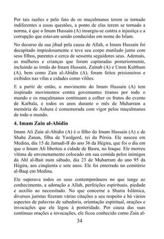 Por tais razões e pelo fato de os muçulmanos terem se tornado
indiferentes a essas questões, a ponto de elas terem se tornado a
norma, é que o Imam Hussain (A) insurgiu-se contra a injustiça e a
corrupção que estavam sendo conduzidas em nome do Islam.
No decurso da sua jihad pela causa de Allah, o Imam Hussain foi
decapitado impiedosamente e teve seu corpo mutilado junto com
seus filhos, parentes e cerca de sessenta seguidores seus. Ademais,
as mulheres e crianças que foram capturadas posteriormente,
incluindo as irmãs do Imam Hussain, Zainab (A) e Umm Kulthum
(A), bem como Zain al-Abidin (A), foram feitos prisioneiros e
exibidos nas vilas e cidades como vilões.
E a partir de então, o movimento do Imam Hussain (A) tem
inspirado movimentos contra governantes tiranos por todo o
mundo e os muçulmanos continuam a colher os frutos do evento
de Karbala, e todos os anos durante o mês de Muharram a
memória de Ashura é comemorada com vigor pelos muçulmanos
de todo o mundo.
4. Imam Zain al-Abidin
Imam Ali Zain al-Abidin (A) é o filho do Imam Hussain (A) e de
Shahe Zanan, filha de Yazdgerd, rei da Pérsia. Ele nasceu em
Medina, dia 15 de Jamadi-II do ano 36 da Hégira, que foi o dia em
que o Imam Ali libertou a cidade de Basra, no Iraque. Ele morreu
vítima de envenenamento colocado em sua comida pelos inimigos
da Ahl al-Bait num sábado, dia 23 de Muharram do ano 95 da
Hégira, aos cinqüenta e sete anos. Ele foi enterrado no cemitério
al-Baqi em Medina.
Ele superava todos os seus contemporâneos no que tange ao
conhecimento, a adoração a Allah, perfeições espirituais, piedade
e auxílio ao necessitado. No que concerne a Sharia Islâmica,
diversos juristas fizeram várias citações a seu respeito e há vários
aspectos de palavras de sabedoria, orientação espiritual, orações e
invocações que ele legou à posteridade. Por causa das suas
contínuas orações e invocações, ele ficou conhecido como Zain al-
                                34
 