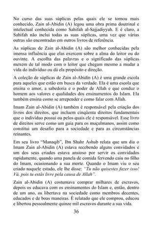 No curso das suas súplicas pelas quais ele se tornou mais
conhecido, Zain al-Abidin (A) legou uma obra prima doutrinal e
intelectual conhecida como Sahifah al-Sajjadiyyah. E é claro, a
Sahifah não inclui todas as suas súplicas, uma vez que várias
outras são encontradas em outros livros de referência.
As súplicas de Zain al-Abidin (A) são melhor conhecidas pela
imensa influência que elas exercem sobre a alma do leitor ou do
ouvinte. A escolha das palavras e o significado das súplicas
mexem de tal modo com o leitor que chegam mesmo a mudar a
vida do indivíduo ou dá ela propósito e direção.
A coleção de súplicas de Zain al-Abidin (A) é uma grande escola
para aqueles que estão em busca da verdade. Ela é uma escola que
ensina o amor, a sabedoria e o poder de Allah e que conduz o
homem aos valores e qualidades dos ensinamentos do Islam. Ela
também ensina como se arrepender e como falar com Allah.
Imam Zain al-Abidin (A) também é responsável pela criação dos
livros dos direitos, que incluem cinqüenta direitos fundamentais
que o indivíduo possui ou pelos quais ele é responsável. Esse livro
de direitos serve como um guia para os muçulmanos, assim como
constitui um desafio para a sociedade e para as circunstâncias
reinantes.
Em seu livro “Manaqib”, Ibn Shahr Ashub relata que um dia o
Imam Zain al-Abidin (A) estava recebendo alguns convidados e
um dos seus criados estava ansioso por servir os convidados
rapidamente, quando uma panela de comida fervendo caiu no filho
do Imam, ocasionando a sua morte. Quando o Imam viu o seu
criado naquele estado, ele lhe disse: “Tu não quisestes fazer isso!
Vá, pois tu estás livre pela causa de Allah”.
Zain al-Abidin (A) costumava comprar milhares de escravos,
depois os educava com os ensinamentos do Islam e, então, dentro
de um ano, os libertava na sociedade como membros decentes,
educados e de boas maneiras. É relatado que ele comprou, educou
e libertou pessoalmente quinze mil escravos durante a sua vida.
                                36
 
