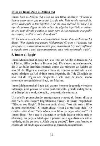 Ditos do Imam Zain al-Abidin (A)
Imam Zain al-Abidin (A) disse ao seu filho, al-Baqir: “Façais o
bem a quem quer que procure isso de vós. Pois se ele merecê-lo,
terás alcançado o teu objetivo e se ele não merecê-lo, você é o
tipo de pessoa digna de tais ações. Se alguém injuriá-lo e estiver
do seu lado direito e então se virar para a sua esquerda e te pedir
desculpas, aceitai as suas desculpas”.
No tocante a veracidade e a honestidade, Imam Zain al-Abidin (A)
disse: “Por Aquele que enviou Muhammad (S) com a Verdade, (eu
juro) que se o assassino do meu pai, al-Hussain (A), me confiasse
a espada com a qual ele o assassinou, eu a teria retornado a ele”.
5. Imam al-Baqir
Imam Muhammad al-Baqir (A) é o filho de Ali ibn al-Hussain (A)
e Fátima, filha do Imam Hassan (A). Ele nasceu numa segunda,
dia 3 de Safar (também relatado como dia primeiro de Rajab) do
ano 57 da Hégira e morreu vítima de veneno ministrado a ele
pelos inimigos da Ahl al-Bait numa segunda, dia 7 de Zilhajjah do
ano 124 da Hégira aos cinqüenta e sete anos de idade, sendo
enterrado no cemitério al-Baqi, em Medina.
Imam Muhammad al-Baqir (A) era um homem de grande virtude e
liderança, uma pessoa de vasto conhecimento, grande indulgência,
alta disciplina moral, adoração, generosidade e ternura.
Um cristão pronunciando erroneamente o nome do Imam disse a
ele: “Vós sois Baqar? (significando vaca)”. O Imam respondeu:
“Não, eu sou Baqir”. O homem então disse: “Vós não sois o filho
de uma cozinheira?”. O Imam disse: “Essa é a profissão dela”. O
cristão então disse: “Vós não sois o filho da negra obscena?”. O
Imam disse: “Se o que o dissestes é verdade [que a minha mãe é
obscena], eu peço a Allah que a perdoe; se o que dissestes não é
verdade, então eu peço a Allah que te perdoe”. Isso transformou o
cristão de tal modo que ele acabou se tornando muçulmano.


                                37
 