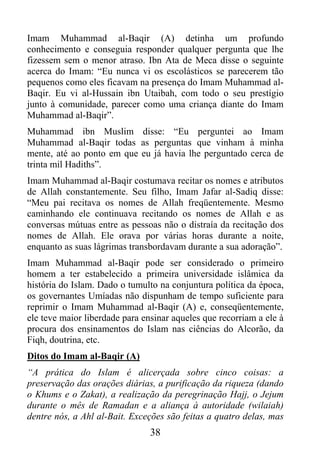Imam Muhammad al-Baqir (A) detinha um profundo
conhecimento e conseguia responder qualquer pergunta que lhe
fizessem sem o menor atraso. Ibn Ata de Meca disse o seguinte
acerca do Imam: “Eu nunca vi os escolásticos se parecerem tão
pequenos como eles ficavam na presença do Imam Muhammad al-
Baqir. Eu vi al-Hussain ibn Utaibah, com todo o seu prestígio
junto à comunidade, parecer como uma criança diante do Imam
Muhammad al-Baqir”.
Muhammad ibn Muslim disse: “Eu perguntei ao Imam
Muhammad al-Baqir todas as perguntas que vinham à minha
mente, até ao ponto em que eu já havia lhe perguntado cerca de
trinta mil Hadiths”.
Imam Muhammad al-Baqir costumava recitar os nomes e atributos
de Allah constantemente. Seu filho, Imam Jafar al-Sadiq disse:
“Meu pai recitava os nomes de Allah freqüentemente. Mesmo
caminhando ele continuava recitando os nomes de Allah e as
conversas mútuas entre as pessoas não o distraía da recitação dos
nomes de Allah. Ele orava por várias horas durante a noite,
enquanto as suas lágrimas transbordavam durante a sua adoração”.
Imam Muhammad al-Baqir pode ser considerado o primeiro
homem a ter estabelecido a primeira universidade islâmica da
história do Islam. Dado o tumulto na conjuntura política da época,
os governantes Umíadas não dispunham de tempo suficiente para
reprimir o Imam Muhammad al-Baqir (A) e, conseqüentemente,
ele teve maior liberdade para ensinar aqueles que recorriam a ele à
procura dos ensinamentos do Islam nas ciências do Alcorão, da
Fiqh, doutrina, etc.
Ditos do Imam al-Baqir (A)
“A prática do Islam é alicerçada sobre cinco coisas: a
preservação das orações diárias, a purificação da riqueza (dando
o Khums e o Zakat), a realização da peregrinação Hajj, o Jejum
durante o mês de Ramadan e a aliança à autoridade (wilaiah)
dentre nós, a Ahl al-Bait. Exceções são feitas a quatro delas, mas
                                38
 