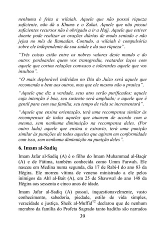 nenhuma é feita a wilaiah. Aquele que não possui riqueza
suficiente, não dá o Khums e o Zakat. Aquele que não possui
suficientes recursos não é obrigado a ir a Hajj. Aquele que estiver
doente pode realizar as orações diárias de modo sentado e não
jejua no mês de Ramadan. Contudo, a wilaiah é compulsória
sobre ele independente da sua saúde e da sua riqueza”.
“Três coisas estão entre os nobres valores deste mundo e do
outro: perdoardes quem vos transgrediu, reatardes laços com
aquele que cortou relações convosco e tolerardes aquele que vos
insultou”.
“O mais deplorável indivíduo no Dia do Juízo será aquele que
recomenda o bem aos outros, mas que ele mesmo não o pratica”.
“Aquele que diz a verdade, seus atos serão purificados; aquele
cuja intenção é boa, seu sustento será ampliado; e aquele que é
gentil para com sua família, seu tempo de vida se incrementará”.
“Aquele que ensina orientação, terá uma recompensa similar às
recompensas de todos aqueles que atuarem de acordo com a
mesma, sem nenhuma diminuição na recompensa deles. (Por
outro lado) aquele que ensina o extravio, terá uma punição
similar às punições de todos aqueles que agirem em conformidade
com isso, sem nenhuma diminuição na punição deles”.
6. Imam al-Sadiq
Imam Jafar al-Sadiq (A) é o filho do Imam Muhammad al-Baqir
(A) e de Fátima, também conhecida como Umm Farwah. Ele
nasceu em Medina numa segunda, dia 17 de Rabi-I do ano 83 da
Hégira. Ele morreu vítima de veneno ministrado a ele pelos
inimigos da Ahl al-Bait (A), em 25 de Shawwal do ano 148 da
Hégira aos sessenta e cinco anos de idade.
Imam Jafar al-Sadiq (A) possui, inquestionavelmente, vasto
conhecimento, sabedoria, piedade, estilo de vida simples,
                                     12
veracidade e justiça. Sheik al-Muffid declarou que de nenhum
membro da família do Profeta Sagrado tanto hadiths são narrados
                                39
 