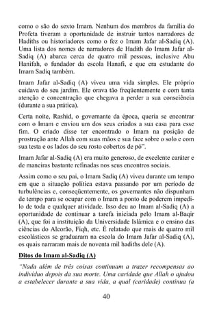 como o são do sexto Imam. Nenhum dos membros da família do
Profeta tiveram a oportunidade de instruir tantos narradores de
Hadiths ou historiadores como o fez o Imam Jafar al-Sadiq (A).
Uma lista dos nomes de narradores de Hadith do Imam Jafar al-
Sadiq (A) abarca cerca de quatro mil pessoas, inclusive Abu
Hanifah, o fundador da escola Hanafi, e que era estudante do
Imam Sadiq também.
Imam Jafar al-Sadiq (A) viveu uma vida simples. Ele próprio
cuidava do seu jardim. Ele orava tão freqüentemente e com tanta
atenção e concentração que chegava a perder a sua consciência
(durante a sua prática).
Certa noite, Rashid, o governante da época, queria se encontrar
com o Imam e enviou um dos seus criados a sua casa para esse
fim. O criado disse ter encontrado o Imam na posição de
prostração ante Allah com suas mãos e sua face sobre o solo e com
sua testa e os lados do seu rosto cobertos de pó”.
Imam Jafar al-Sadiq (A) era muito generoso, de excelente caráter e
de maneiras bastante refinadas nos seus encontros sociais.
Assim como o seu pai, o Imam Sadiq (A) viveu durante um tempo
em que a situação política estava passando por um período de
turbulências e, conseqüentemente, os governantes não dispunham
de tempo para se ocupar com o Imam a ponto de poderem impedi-
lo de toda e qualquer atividade. Isso deu ao Imam al-Sadiq (A) a
oportunidade de continuar a tarefa iniciada pelo Imam al-Baqir
(A), que foi a instituição da Universidade Islâmica e o ensino das
ciências do Alcorão, Fiqh, etc. É relatado que mais de quatro mil
escolásticos se graduaram na escola do Imam Jafar al-Sadiq (A),
os quais narraram mais de noventa mil hadiths dele (A).
Ditos do Imam al-Sadiq (A)
“Nada além de três coisas continuam a trazer recompensas ao
indivíduo depois da sua morte. Uma caridade que Allah o ajudou
a estabelecer durante a sua vida, a qual (caridade) continua (a

                               40
 