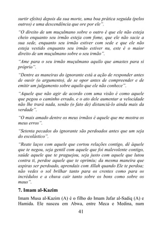 surtir efeito) depois da sua morte, uma boa prática seguida (pelos
outros) e uma descendência que ore por ele”.
“O direito de um muçulmano sobre o outro é que ele não esteja
cheio enquanto seu irmão esteja com fome, que ele não sacie a
sua sede, enquanto seu irmão estiver com sede e que ele não
esteja vestido enquanto seu irmão estiver nu, este é o maior
direito de um muçulmano sobre o seu irmão”.
“Ame para o seu irmão muçulmano aquilo que amastes para si
próprio”.
“Dentre as maneiras do ignorante está a ação de responder antes
de ouvir (o argumento), de se opor antes de compreender e de
emitir um julgamento sobre aquilo que ele não conhece”.
“Aquele que não agir de acordo com uma visão é como aquele
que pegou o caminho errado, e o ato dele aumentar a velocidade
não lhe trará nada, senão (o fato de) distanciá-lo ainda mais da
verdade”.
“O mais amado dentre os meus irmãos é aquele que me mostra os
meus erros”.
“Setenta pecados do ignorante são perdoados antes que um seja
do escolástico”.
“Reate laços com aquele que cortou relações contigo, dê àquele
que te negou, seja gentil com aquele que foi malevolente contigo,
saúde aquele que te praguejou, seja justo com aquele que lutou
contra ti, perdoe aquele que te oprimiu; da mesma maneira que
aspiras ser perdoado, aprendais com Allah quando Ele te perdoa;
não vedes o sol brilhar tanto para os crentes como para os
incrédulos e a chuva cair tanto sobre os bons como sobre os
maus”.
7. Imam al-Kazim
Imam Musa al-Kazim (A) é o filho do Imam Jafar al-Sadiq (A) e
Hamida. Ele nasceu em Abwa, entre Meca e Medina, num
                               41
 