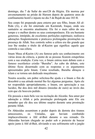 domingo, dia 7 de Safar do ano128 da Hégira. Ele morreu por
envenenamento na prisão de Haroon depois de quatorze anos de
confinamento hostil e injusto no dia 5 de Rajab do ano 183 H.
Seu corpo foi preparado para enterro por seu filho, Imam Ali al-
Rida (A), e ele foi enterrado em Kazimiah, Iraque, onde seu
santuário se encontra atualmente. Ele foi o mais sábio do seu
tempo e o melhor dentre os seus contemporâneos. Ele era bastante
generoso, intrépido, de excelentes perfeições espirituais; realizava
adorações freqüentemente e praticava prolongadas prostrações na
presença de Allah. Seu controle sobre a cólera era tão grande que
isso lhe rendeu o título de al-Kazim que significa: aquele que
controla a sua cólera.
Imam Musa al-Kazim (A) era famoso pelo seu conhecimento em
várias áreas da ciência, a ponto de as pessoas ficarem estupefatas
com a sua erudição. Certa vez, o Imam entrou num debate com o
famoso escolástico cristão “Buraiha”. Ao cabo do debate, este
último ficou desarmado com as respostas e os argumentos
apresentados pelo Imam. Como resultado, Buraiha abraçou o
Islam e se tornou um dedicado muçulmano.
Noutra ocasião, um pobre solicitou-lhe ajuda e o Imam a fim de
descobrir a sua atitude mental lho fez algumas perguntas. Após ele
ter respondido apropriadamente, o Imam, em apreciação a sua
lucidez, lhe deu dois mil dinares (moedas de ouro) ao invés das
cem que ele houvera pedido.
Ele possuía a mais bela voz na recitação do Alcorão. Seu amor por
adoração a Allah e pela prostração prolongada ante Ele era
tamanho que ele deu seu último suspiro durante uma prostração
perante Allah.
Os Abássidas assumiram o poder depois da derrota dos tiranos
antecessores,   os     Umíadas,      que     haviam     combatido
implacavelmente a Ahl al-Bait durante o seu reinado. Os
Abássidas haviam chegado ao poder sob o pretexto de buscar
apoio junto à Ahl al-Bait, aliviando o seu sofrimento sob o jargão
                                42
 